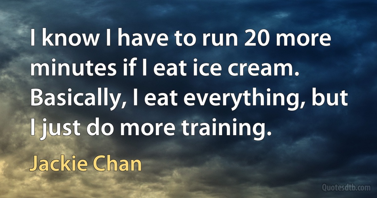 I know I have to run 20 more minutes if I eat ice cream. Basically, I eat everything, but I just do more training. (Jackie Chan)