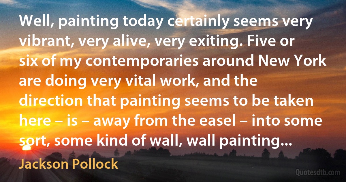 Well, painting today certainly seems very vibrant, very alive, very exiting. Five or six of my contemporaries around New York are doing very vital work, and the direction that painting seems to be taken here – is – away from the easel – into some sort, some kind of wall, wall painting... (Jackson Pollock)