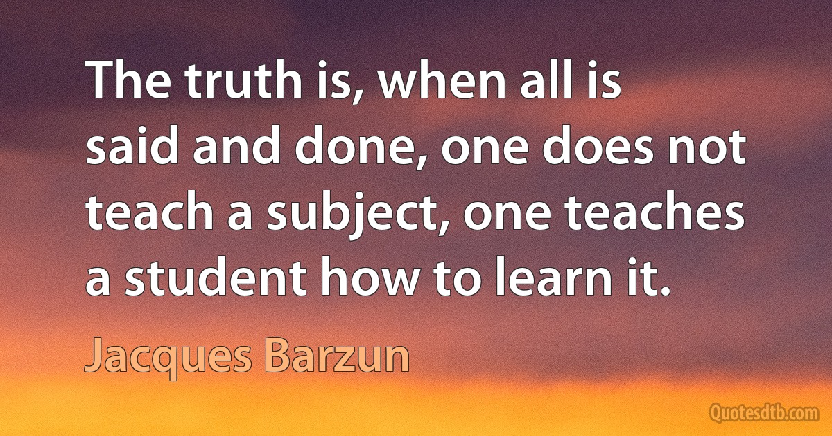 The truth is, when all is said and done, one does not teach a subject, one teaches a student how to learn it. (Jacques Barzun)