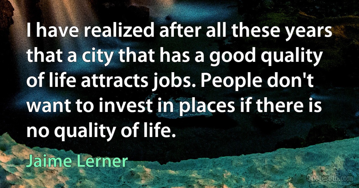 I have realized after all these years that a city that has a good quality of life attracts jobs. People don't want to invest in places if there is no quality of life. (Jaime Lerner)