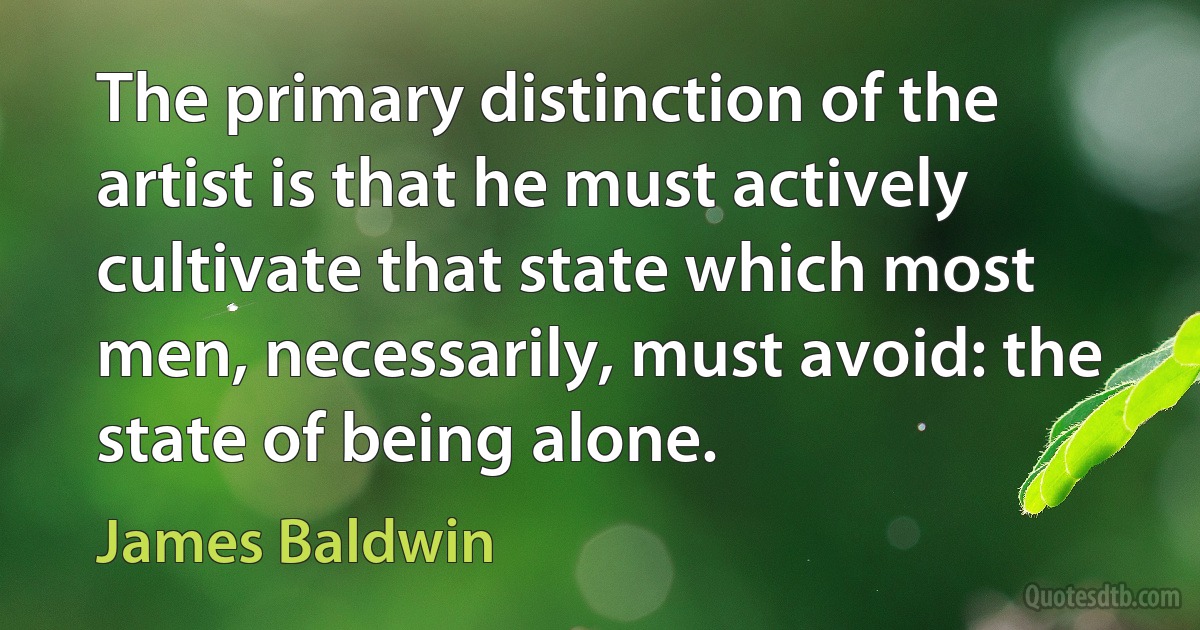 The primary distinction of the artist is that he must actively cultivate that state which most men, necessarily, must avoid: the state of being alone. (James Baldwin)