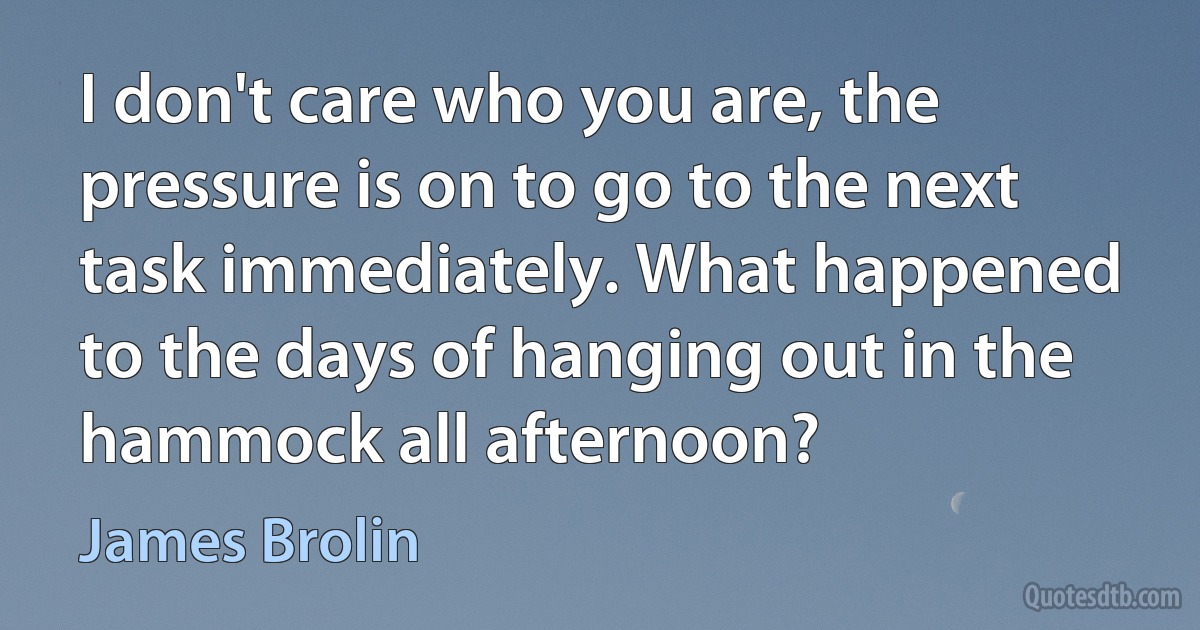 I don't care who you are, the pressure is on to go to the next task immediately. What happened to the days of hanging out in the hammock all afternoon? (James Brolin)