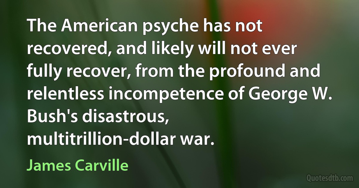 The American psyche has not recovered, and likely will not ever fully recover, from the profound and relentless incompetence of George W. Bush's disastrous, multitrillion-dollar war. (James Carville)