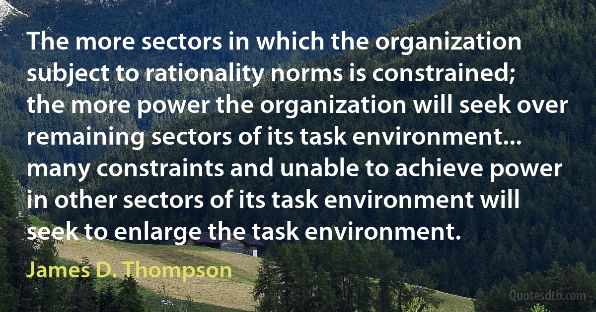 The more sectors in which the organization subject to rationality norms is constrained; the more power the organization will seek over remaining sectors of its task environment... many constraints and unable to achieve power in other sectors of its task environment will seek to enlarge the task environment. (James D. Thompson)