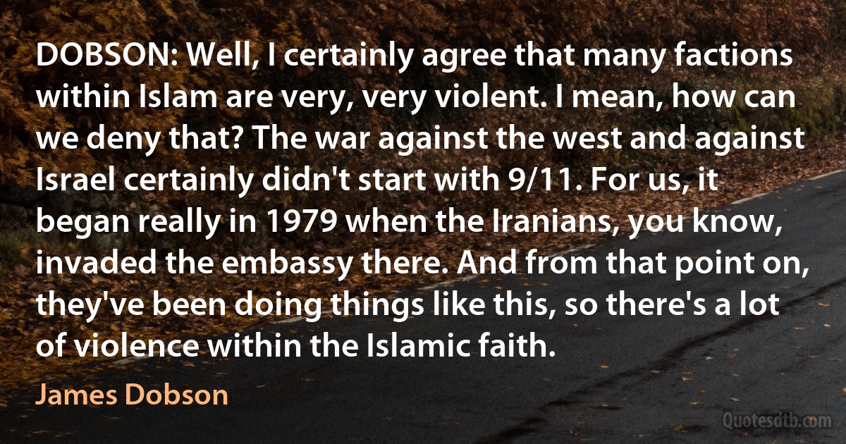 DOBSON: Well, I certainly agree that many factions within Islam are very, very violent. I mean, how can we deny that? The war against the west and against Israel certainly didn't start with 9/11. For us, it began really in 1979 when the Iranians, you know, invaded the embassy there. And from that point on, they've been doing things like this, so there's a lot of violence within the Islamic faith. (James Dobson)