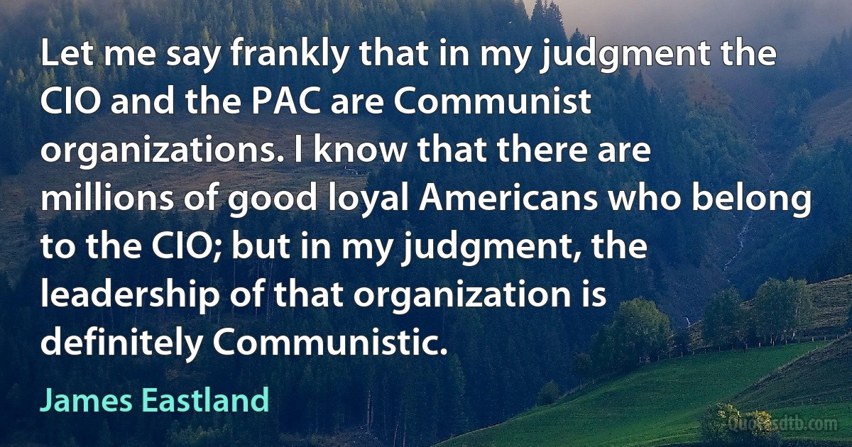 Let me say frankly that in my judgment the CIO and the PAC are Communist organizations. I know that there are millions of good loyal Americans who belong to the CIO; but in my judgment, the leadership of that organization is definitely Communistic. (James Eastland)