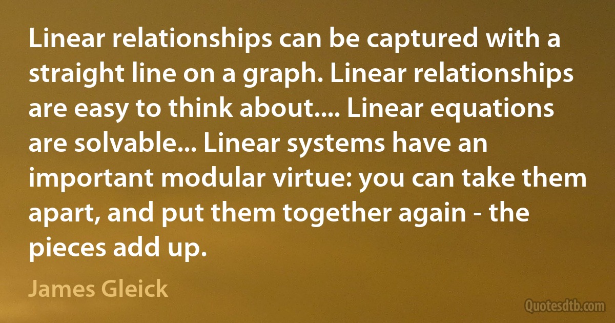 Linear relationships can be captured with a straight line on a graph. Linear relationships are easy to think about.... Linear equations are solvable... Linear systems have an important modular virtue: you can take them apart, and put them together again - the pieces add up. (James Gleick)