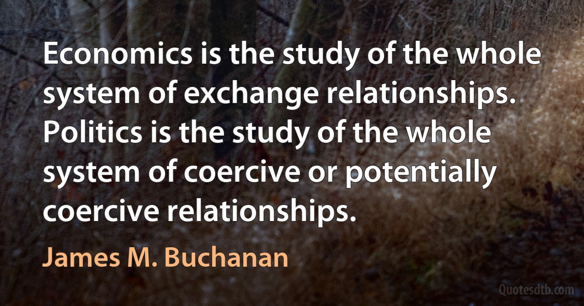 Economics is the study of the whole system of exchange relationships. Politics is the study of the whole system of coercive or potentially coercive relationships. (James M. Buchanan)