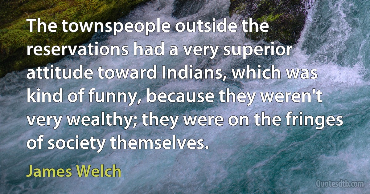 The townspeople outside the reservations had a very superior attitude toward Indians, which was kind of funny, because they weren't very wealthy; they were on the fringes of society themselves. (James Welch)