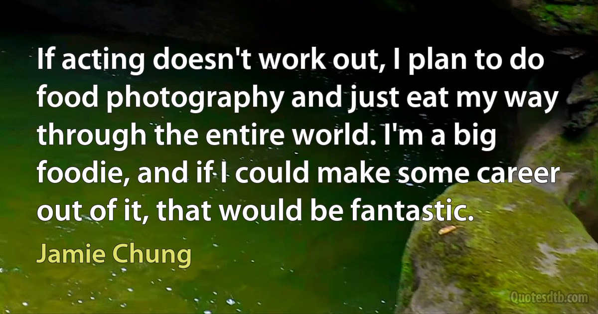 If acting doesn't work out, I plan to do food photography and just eat my way through the entire world. I'm a big foodie, and if I could make some career out of it, that would be fantastic. (Jamie Chung)