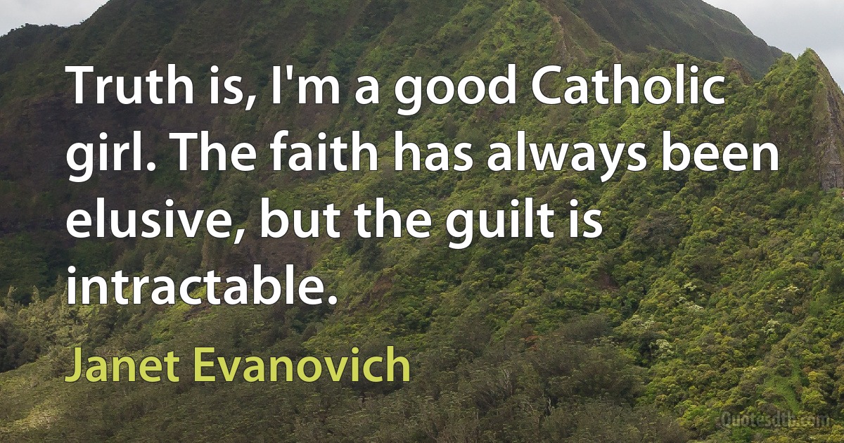 Truth is, I'm a good Catholic girl. The faith has always been elusive, but the guilt is intractable. (Janet Evanovich)