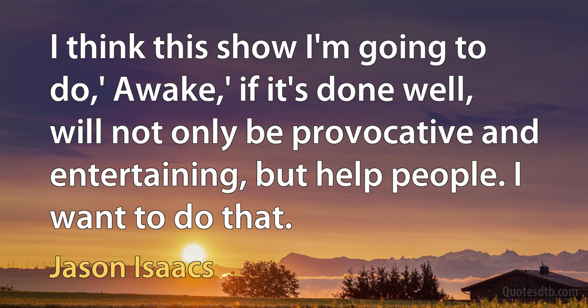 I think this show I'm going to do,' Awake,' if it's done well, will not only be provocative and entertaining, but help people. I want to do that. (Jason Isaacs)