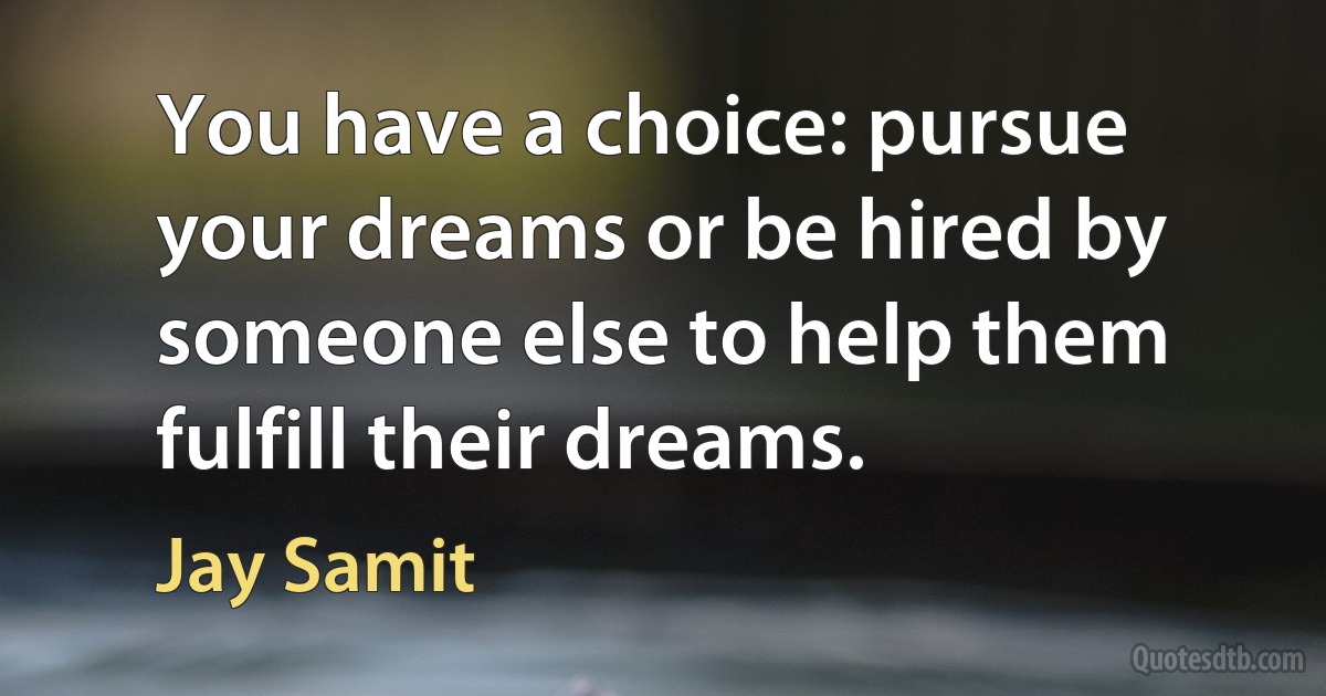 You have a choice: pursue your dreams or be hired by someone else to help them fulfill their dreams. (Jay Samit)