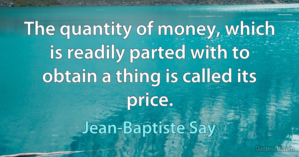 The quantity of money, which is readily parted with to obtain a thing is called its price. (Jean-Baptiste Say)