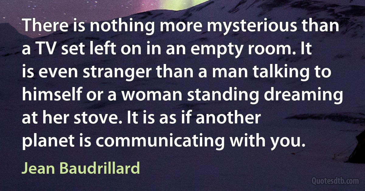 There is nothing more mysterious than a TV set left on in an empty room. It is even stranger than a man talking to himself or a woman standing dreaming at her stove. It is as if another planet is communicating with you. (Jean Baudrillard)