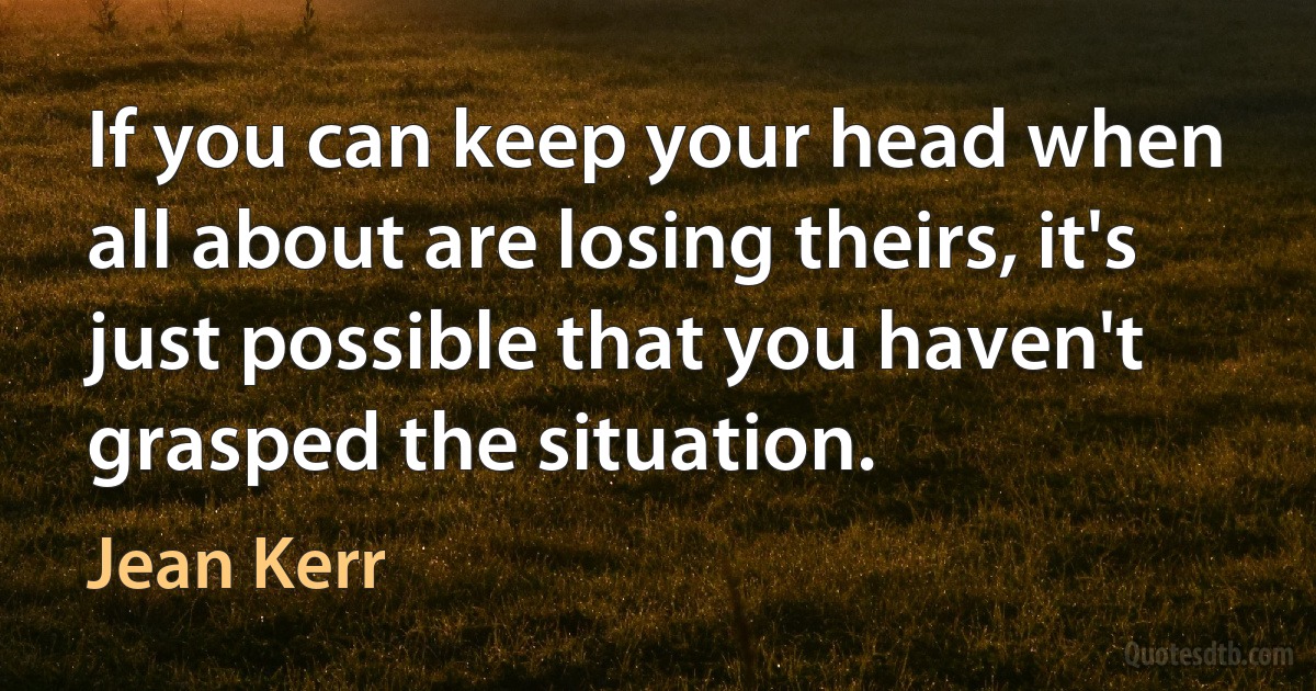 If you can keep your head when all about are losing theirs, it's just possible that you haven't grasped the situation. (Jean Kerr)