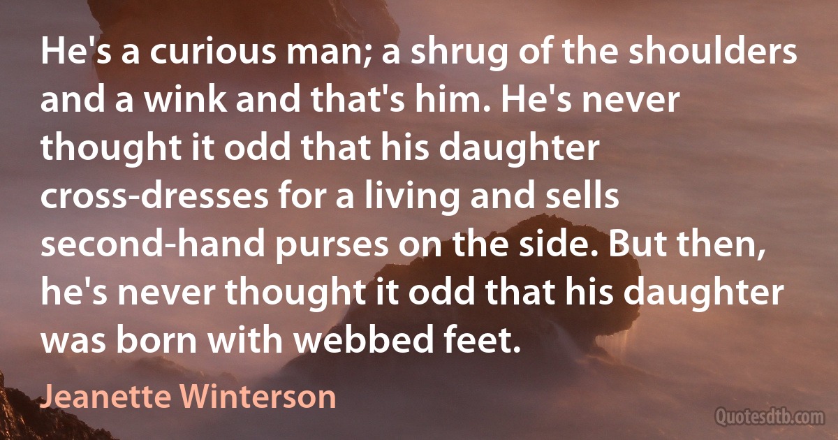 He's a curious man; a shrug of the shoulders and a wink and that's him. He's never thought it odd that his daughter cross-dresses for a living and sells second-hand purses on the side. But then, he's never thought it odd that his daughter was born with webbed feet. (Jeanette Winterson)