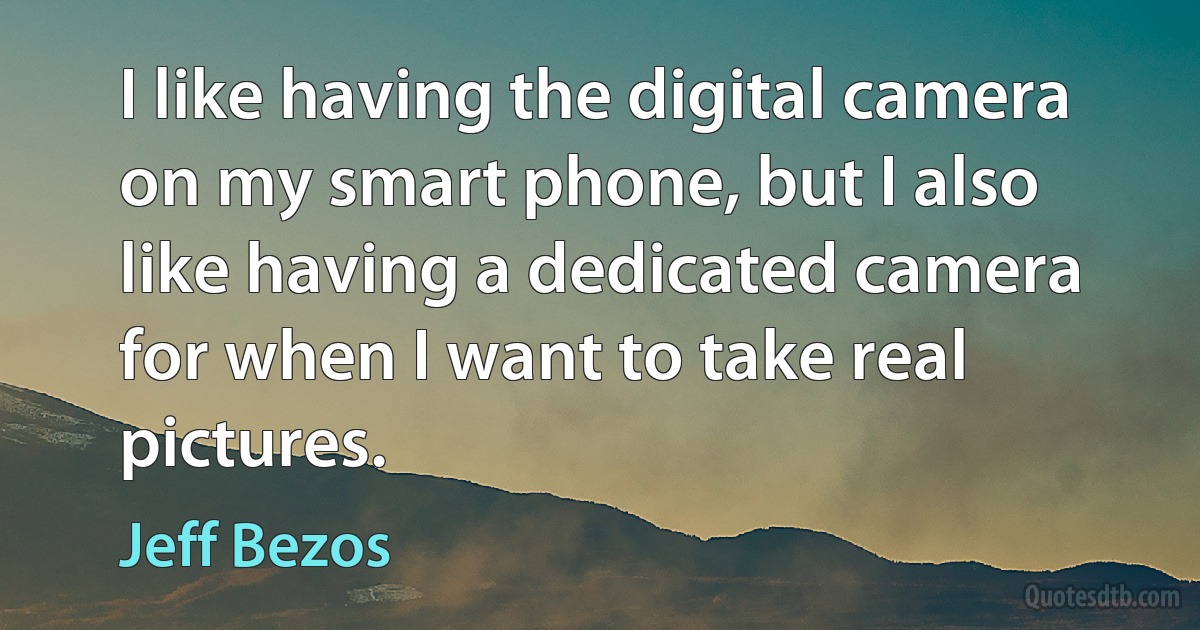 I like having the digital camera on my smart phone, but I also like having a dedicated camera for when I want to take real pictures. (Jeff Bezos)