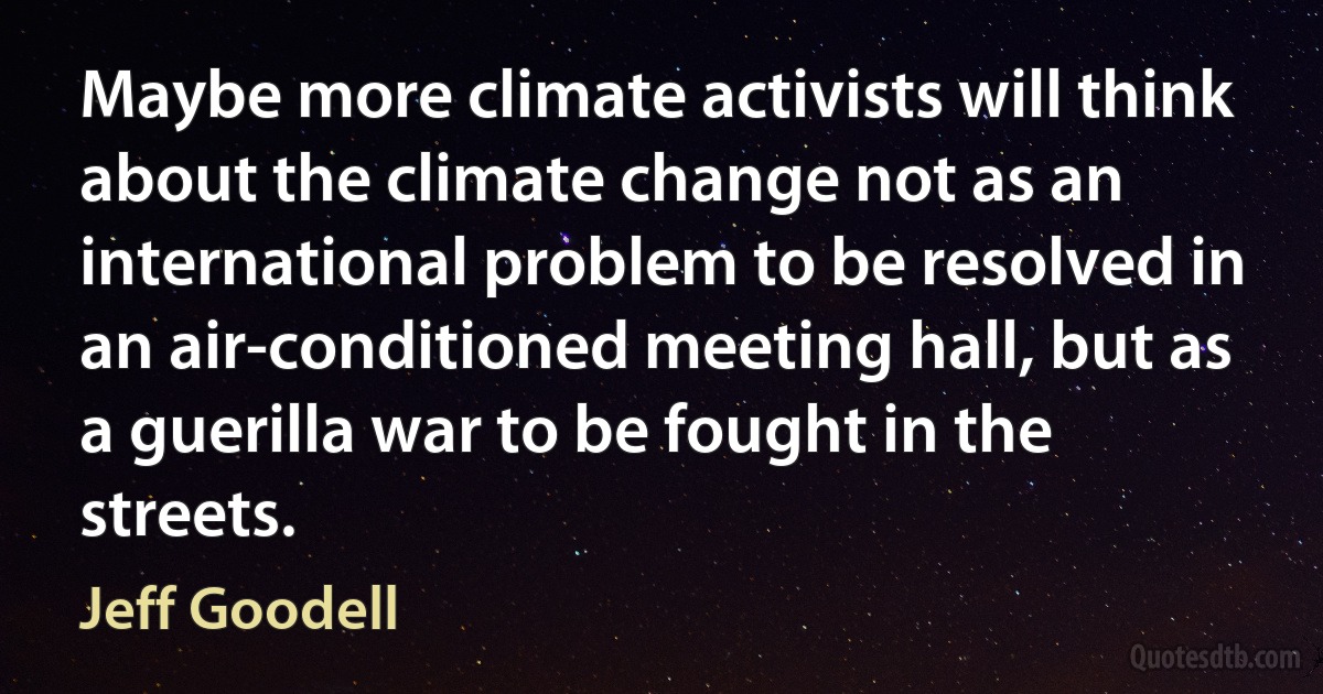 Maybe more climate activists will think about the climate change not as an international problem to be resolved in an air-conditioned meeting hall, but as a guerilla war to be fought in the streets. (Jeff Goodell)