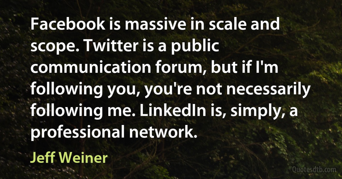 Facebook is massive in scale and scope. Twitter is a public communication forum, but if I'm following you, you're not necessarily following me. LinkedIn is, simply, a professional network. (Jeff Weiner)