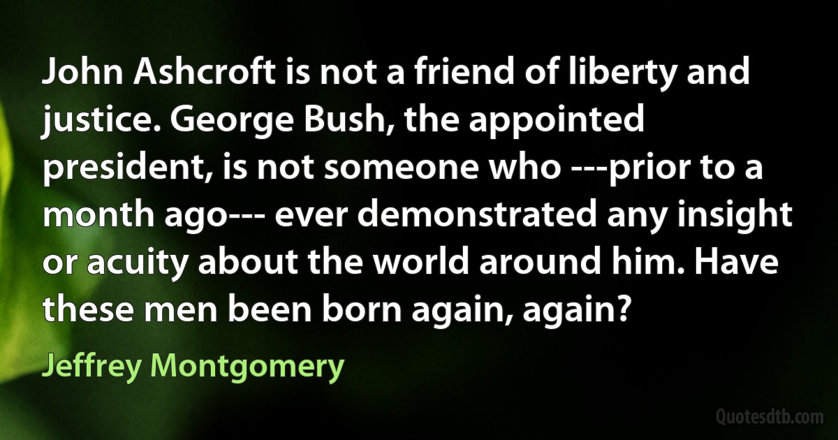 John Ashcroft is not a friend of liberty and justice. George Bush, the appointed president, is not someone who ---prior to a month ago--- ever demonstrated any insight or acuity about the world around him. Have these men been born again, again? (Jeffrey Montgomery)