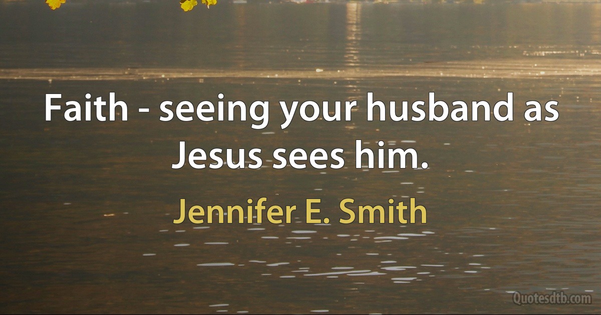 Faith - seeing your husband as Jesus sees him. (Jennifer E. Smith)