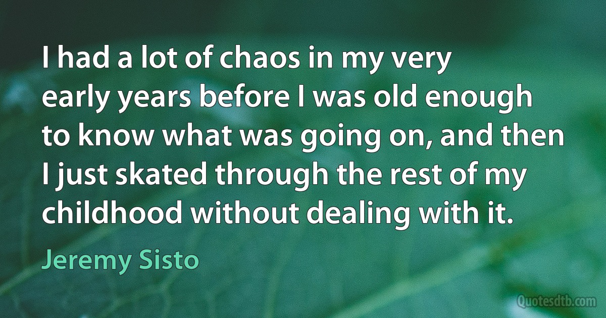 I had a lot of chaos in my very early years before I was old enough to know what was going on, and then I just skated through the rest of my childhood without dealing with it. (Jeremy Sisto)