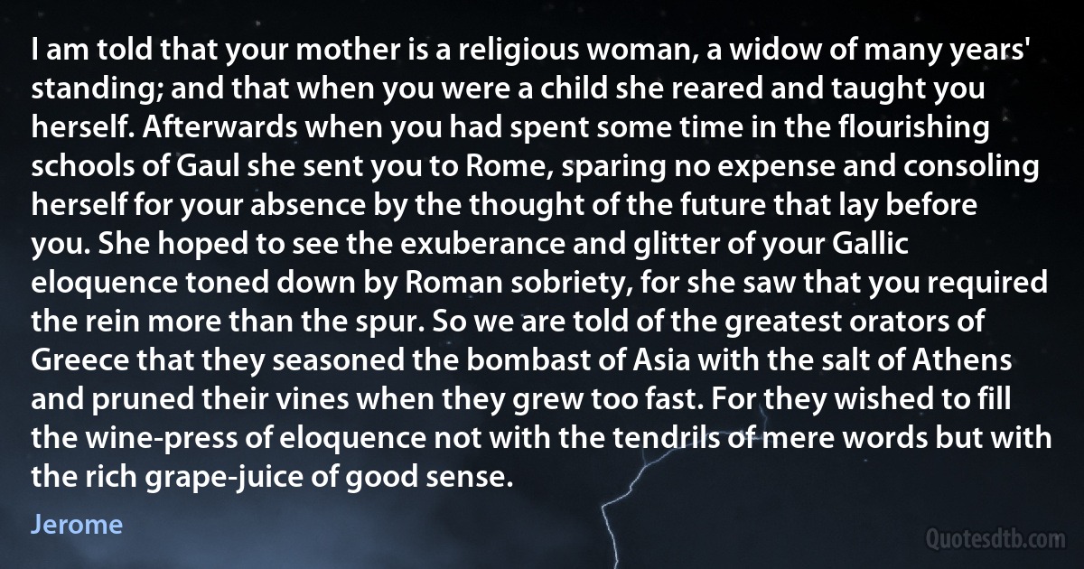 I am told that your mother is a religious woman, a widow of many years' standing; and that when you were a child she reared and taught you herself. Afterwards when you had spent some time in the flourishing schools of Gaul she sent you to Rome, sparing no expense and consoling herself for your absence by the thought of the future that lay before you. She hoped to see the exuberance and glitter of your Gallic eloquence toned down by Roman sobriety, for she saw that you required the rein more than the spur. So we are told of the greatest orators of Greece that they seasoned the bombast of Asia with the salt of Athens and pruned their vines when they grew too fast. For they wished to fill the wine-press of eloquence not with the tendrils of mere words but with the rich grape-juice of good sense. (Jerome)