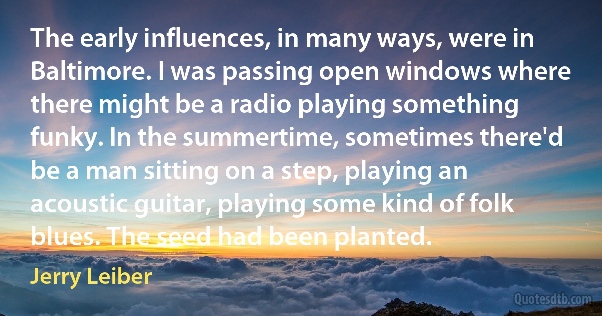 The early influences, in many ways, were in Baltimore. I was passing open windows where there might be a radio playing something funky. In the summertime, sometimes there'd be a man sitting on a step, playing an acoustic guitar, playing some kind of folk blues. The seed had been planted. (Jerry Leiber)