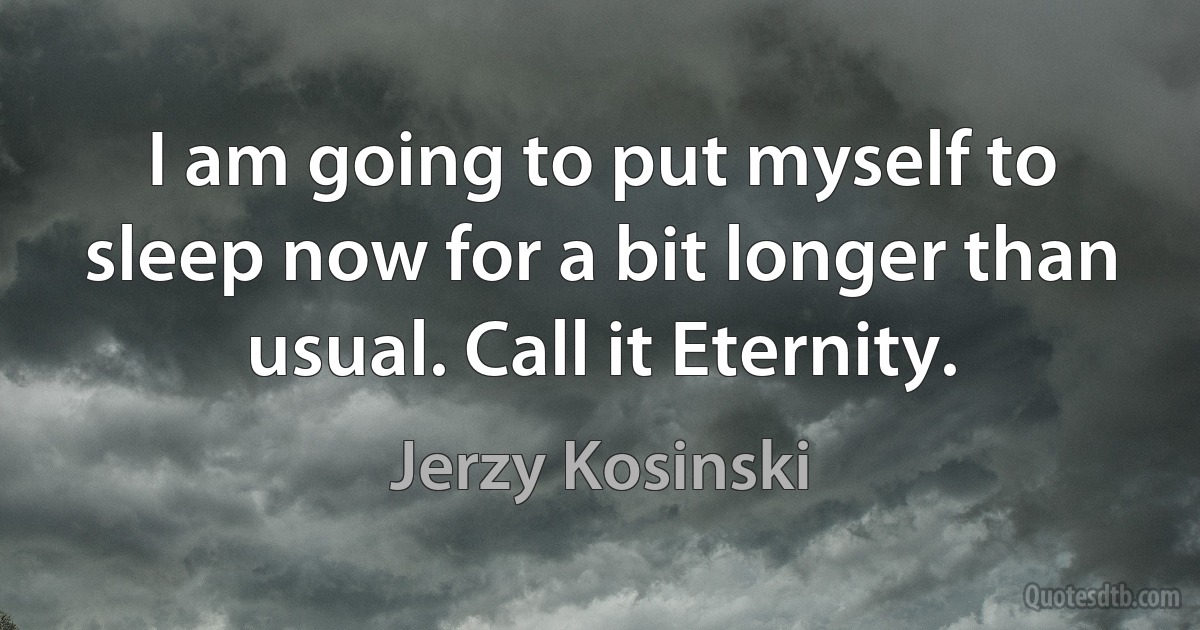 I am going to put myself to sleep now for a bit longer than usual. Call it Eternity. (Jerzy Kosinski)