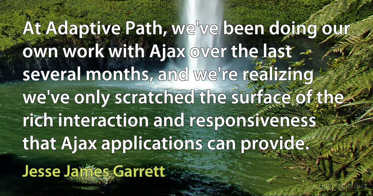 At Adaptive Path, we've been doing our own work with Ajax over the last several months, and we're realizing we've only scratched the surface of the rich interaction and responsiveness that Ajax applications can provide. (Jesse James Garrett)