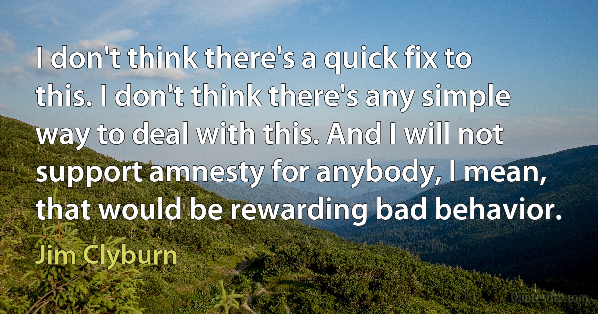 I don't think there's a quick fix to this. I don't think there's any simple way to deal with this. And I will not support amnesty for anybody, I mean, that would be rewarding bad behavior. (Jim Clyburn)