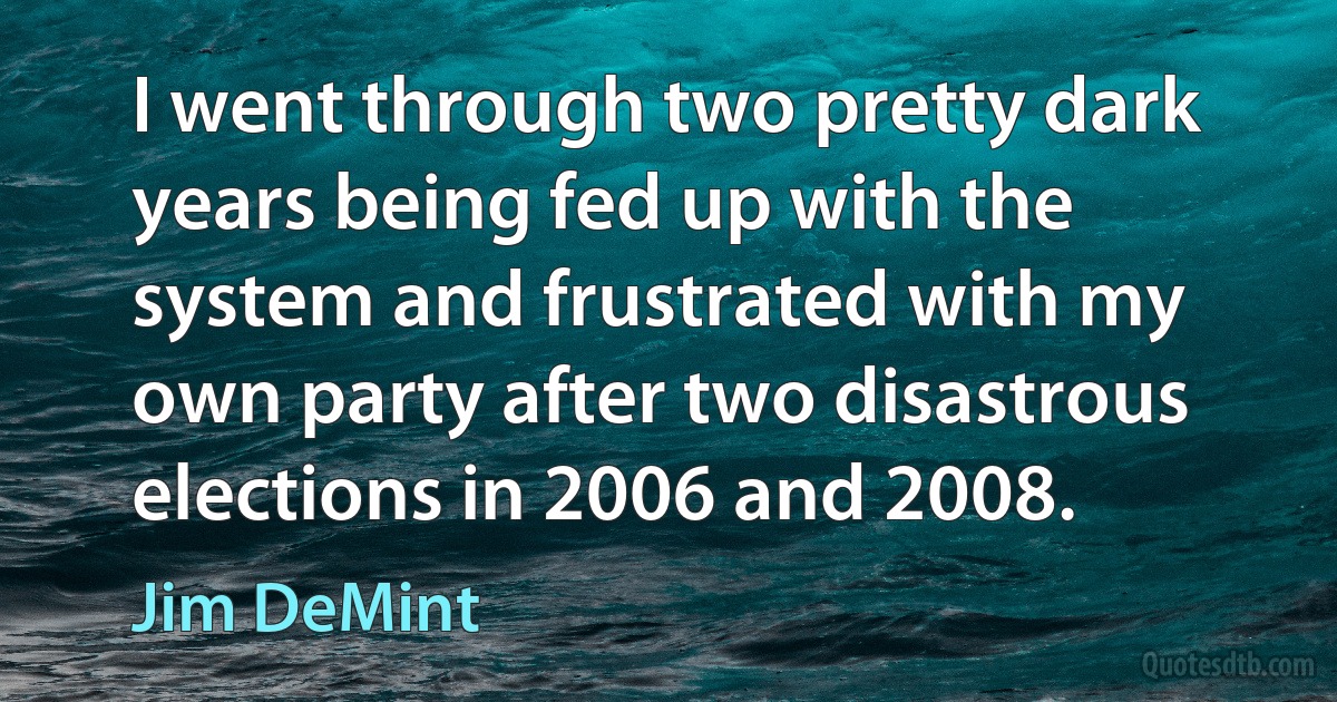 I went through two pretty dark years being fed up with the system and frustrated with my own party after two disastrous elections in 2006 and 2008. (Jim DeMint)