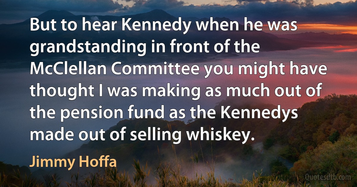 But to hear Kennedy when he was grandstanding in front of the McClellan Committee you might have thought I was making as much out of the pension fund as the Kennedys made out of selling whiskey. (Jimmy Hoffa)