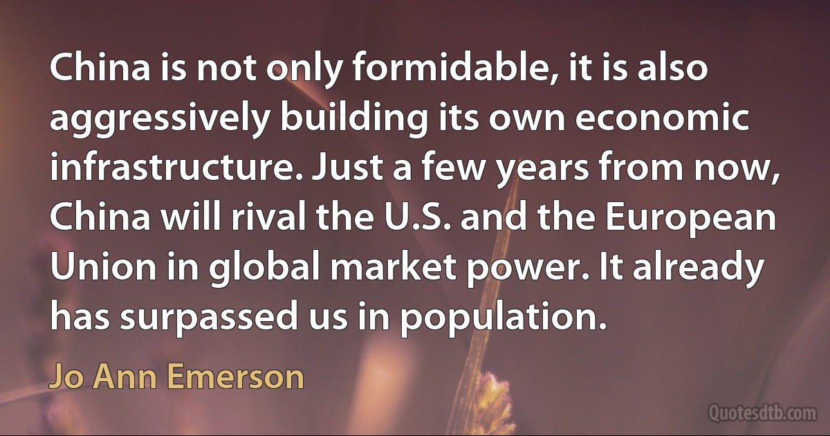 China is not only formidable, it is also aggressively building its own economic infrastructure. Just a few years from now, China will rival the U.S. and the European Union in global market power. It already has surpassed us in population. (Jo Ann Emerson)