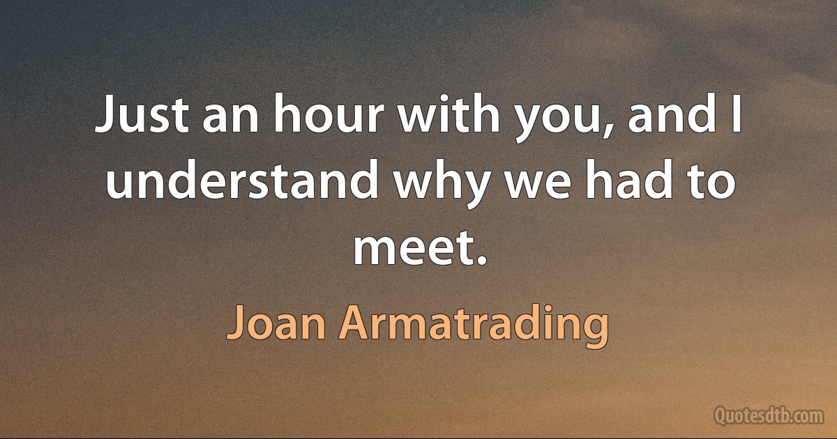 Just an hour with you, and I understand why we had to meet. (Joan Armatrading)