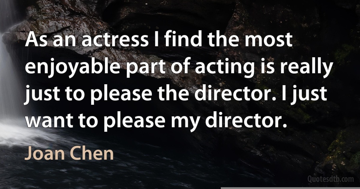 As an actress I find the most enjoyable part of acting is really just to please the director. I just want to please my director. (Joan Chen)