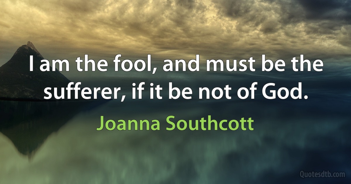 I am the fool, and must be the sufferer, if it be not of God. (Joanna Southcott)