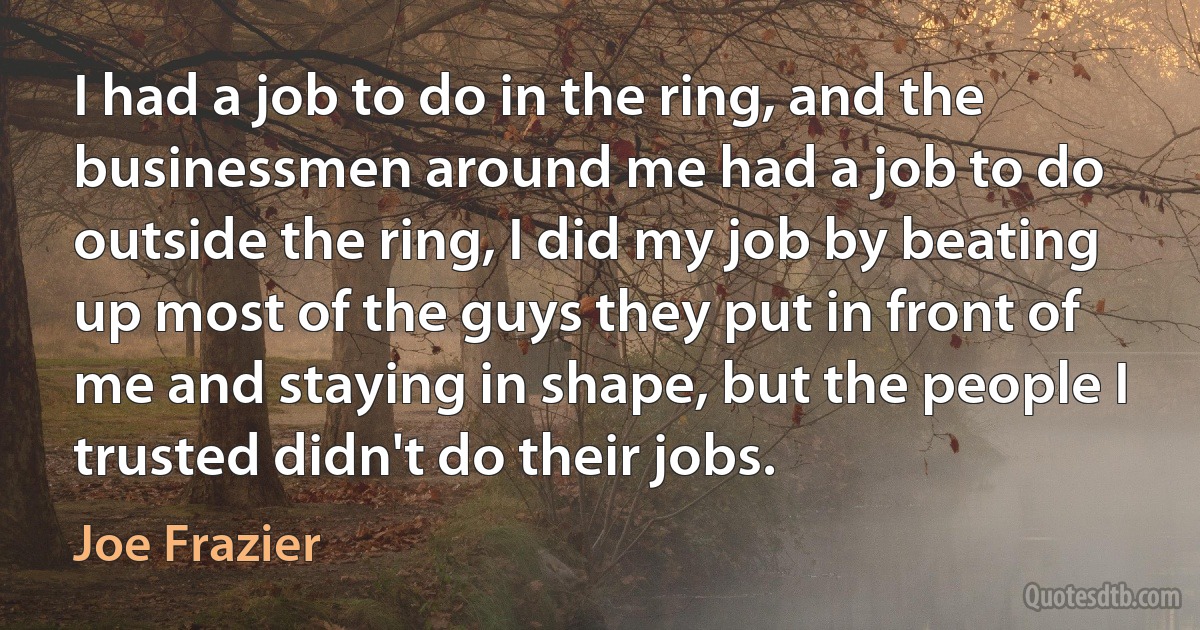 I had a job to do in the ring, and the businessmen around me had a job to do outside the ring, I did my job by beating up most of the guys they put in front of me and staying in shape, but the people I trusted didn't do their jobs. (Joe Frazier)