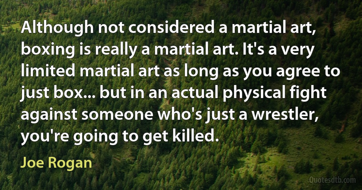 Although not considered a martial art, boxing is really a martial art. It's a very limited martial art as long as you agree to just box... but in an actual physical fight against someone who's just a wrestler, you're going to get killed. (Joe Rogan)