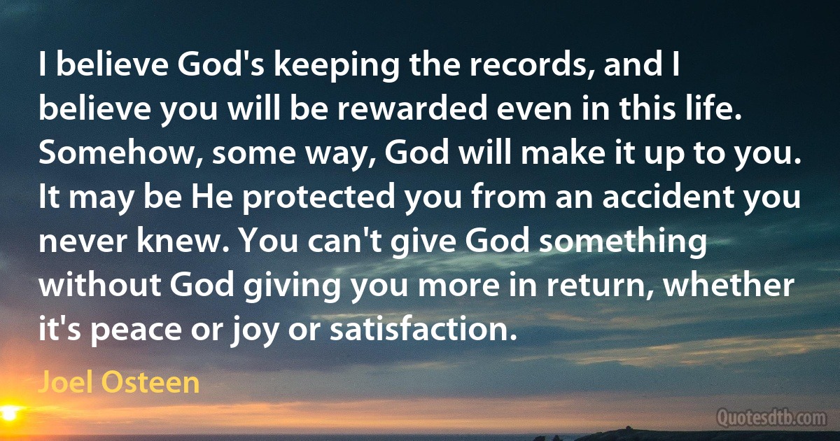 I believe God's keeping the records, and I believe you will be rewarded even in this life. Somehow, some way, God will make it up to you. It may be He protected you from an accident you never knew. You can't give God something without God giving you more in return, whether it's peace or joy or satisfaction. (Joel Osteen)