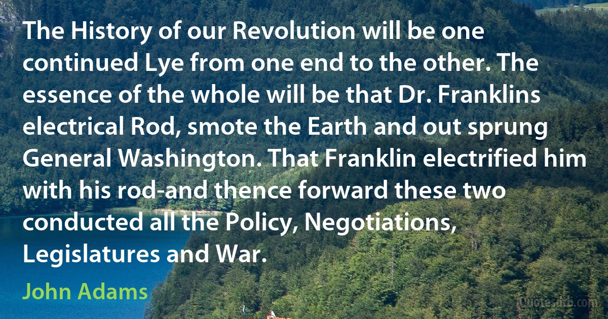 The History of our Revolution will be one continued Lye from one end to the other. The essence of the whole will be that Dr. Franklins electrical Rod, smote the Earth and out sprung General Washington. That Franklin electrified him with his rod-and thence forward these two conducted all the Policy, Negotiations, Legislatures and War. (John Adams)