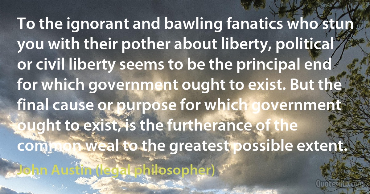 To the ignorant and bawling fanatics who stun you with their pother about liberty, political or civil liberty seems to be the principal end for which government ought to exist. But the final cause or purpose for which government ought to exist, is the furtherance of the common weal to the greatest possible extent. (John Austin (legal philosopher))