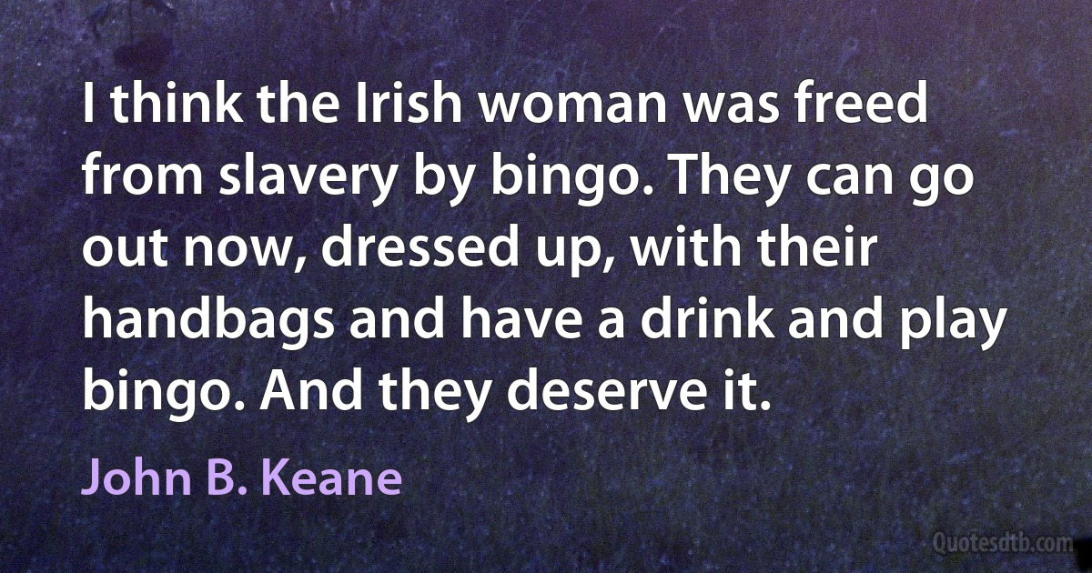 I think the Irish woman was freed from slavery by bingo. They can go out now, dressed up, with their handbags and have a drink and play bingo. And they deserve it. (John B. Keane)