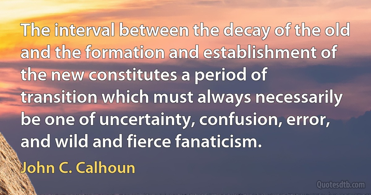 The interval between the decay of the old and the formation and establishment of the new constitutes a period of transition which must always necessarily be one of uncertainty, confusion, error, and wild and fierce fanaticism. (John C. Calhoun)