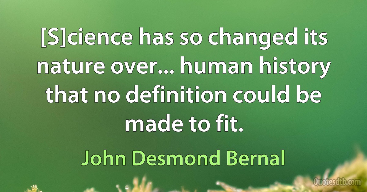 [S]cience has so changed its nature over... human history that no definition could be made to fit. (John Desmond Bernal)