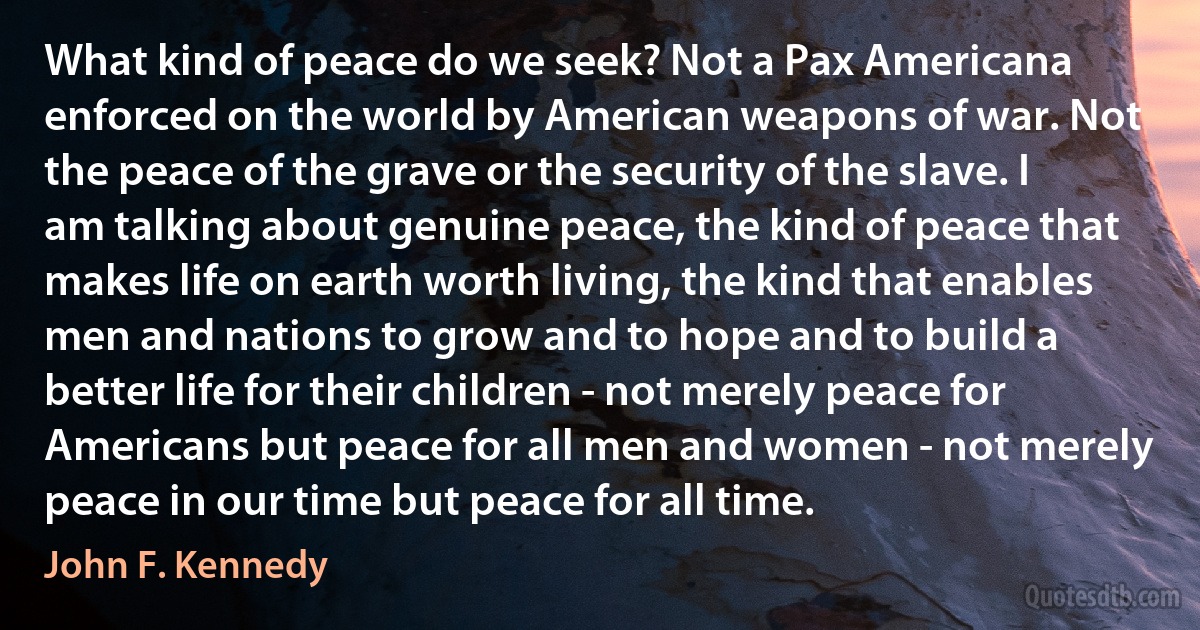 What kind of peace do we seek? Not a Pax Americana enforced on the world by American weapons of war. Not the peace of the grave or the security of the slave. I am talking about genuine peace, the kind of peace that makes life on earth worth living, the kind that enables men and nations to grow and to hope and to build a better life for their children - not merely peace for Americans but peace for all men and women - not merely peace in our time but peace for all time. (John F. Kennedy)