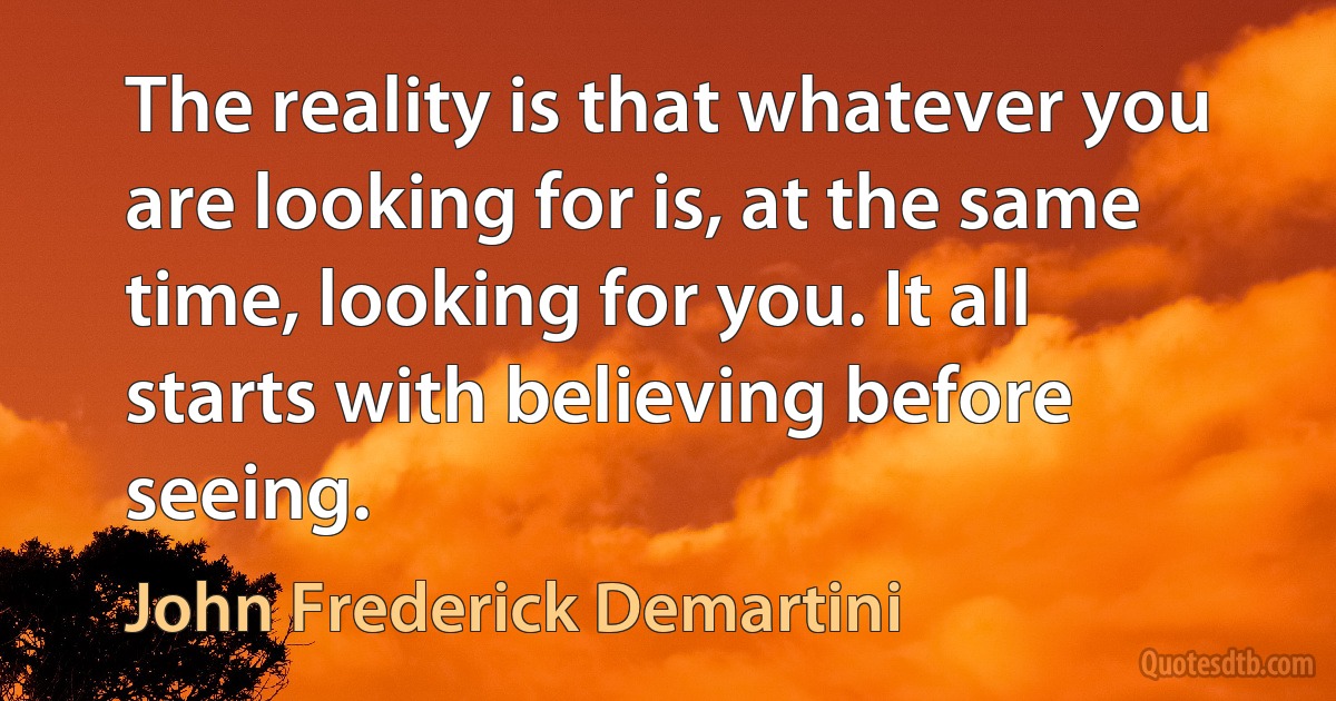 The reality is that whatever you are looking for is, at the same time, looking for you. It all starts with believing before seeing. (John Frederick Demartini)