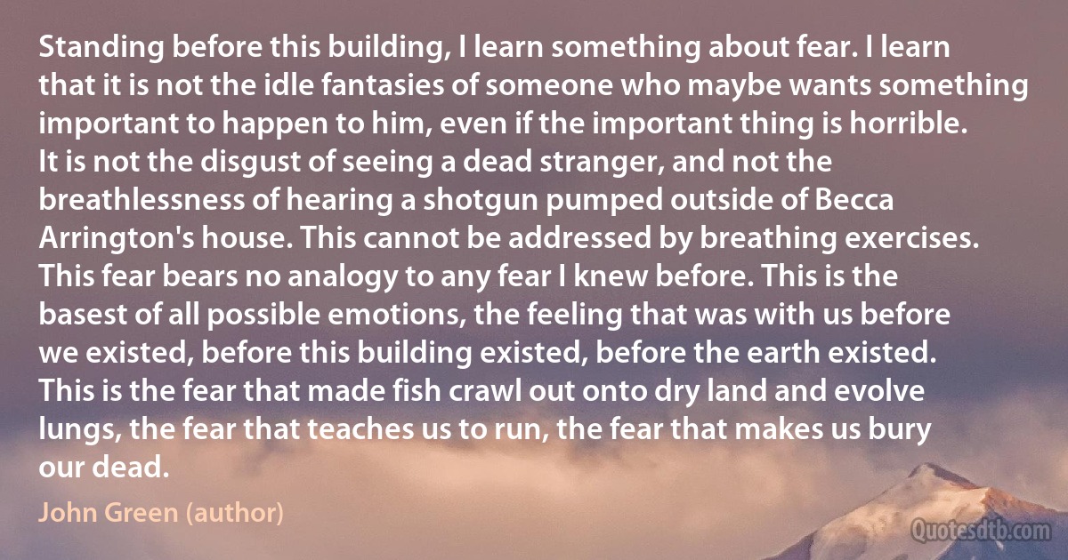 Standing before this building, I learn something about fear. I learn that it is not the idle fantasies of someone who maybe wants something important to happen to him, even if the important thing is horrible. It is not the disgust of seeing a dead stranger, and not the breathlessness of hearing a shotgun pumped outside of Becca Arrington's house. This cannot be addressed by breathing exercises. This fear bears no analogy to any fear I knew before. This is the basest of all possible emotions, the feeling that was with us before we existed, before this building existed, before the earth existed. This is the fear that made fish crawl out onto dry land and evolve lungs, the fear that teaches us to run, the fear that makes us bury our dead. (John Green (author))