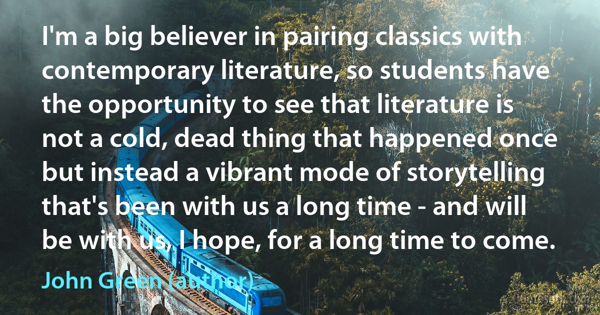 I'm a big believer in pairing classics with contemporary literature, so students have the opportunity to see that literature is not a cold, dead thing that happened once but instead a vibrant mode of storytelling that's been with us a long time - and will be with us, I hope, for a long time to come. (John Green (author))